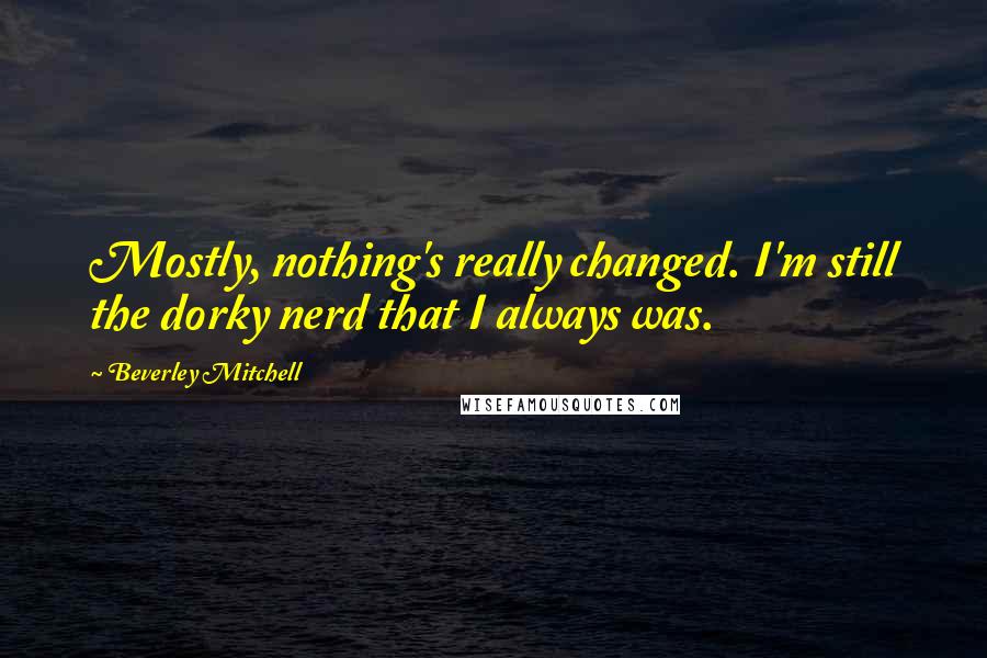 Beverley Mitchell Quotes: Mostly, nothing's really changed. I'm still the dorky nerd that I always was.