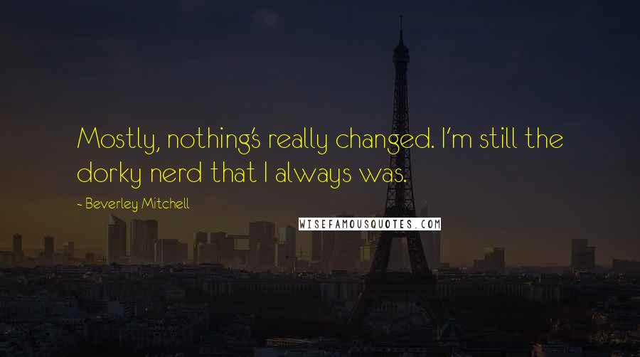 Beverley Mitchell Quotes: Mostly, nothing's really changed. I'm still the dorky nerd that I always was.