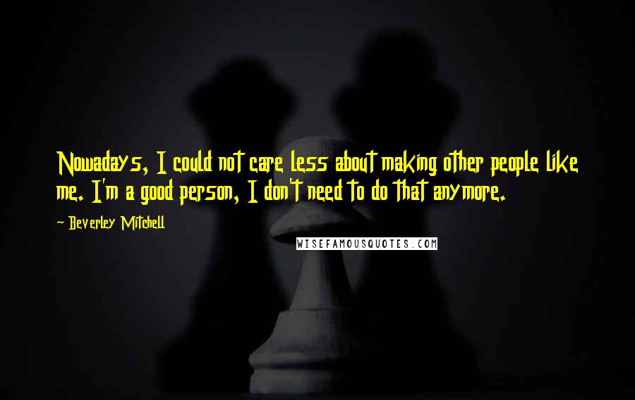 Beverley Mitchell Quotes: Nowadays, I could not care less about making other people like me. I'm a good person, I don't need to do that anymore.