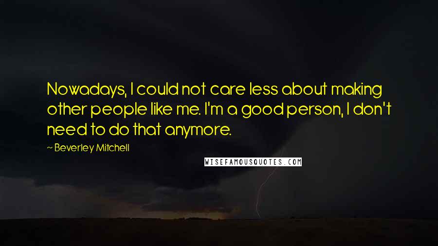 Beverley Mitchell Quotes: Nowadays, I could not care less about making other people like me. I'm a good person, I don't need to do that anymore.