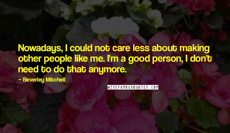 Beverley Mitchell Quotes: Nowadays, I could not care less about making other people like me. I'm a good person, I don't need to do that anymore.