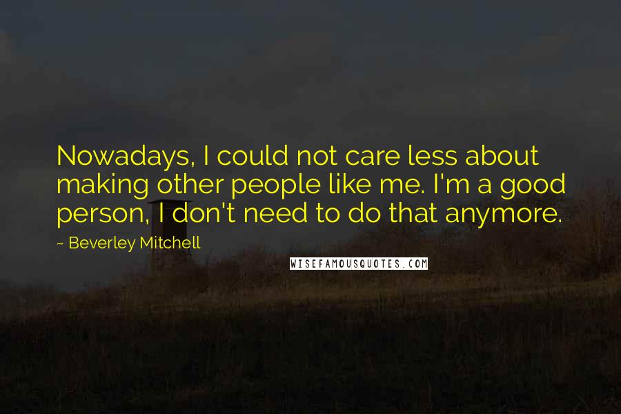 Beverley Mitchell Quotes: Nowadays, I could not care less about making other people like me. I'm a good person, I don't need to do that anymore.