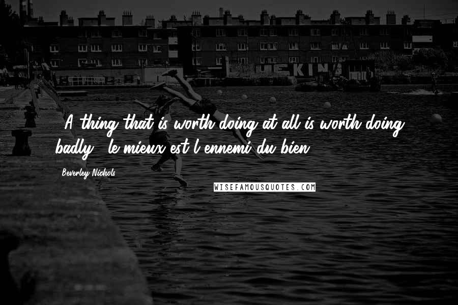 Beverley Nichols Quotes: ...A thing that is worth doing at all is worth doing badly... le mieux est l'ennemi du bien.