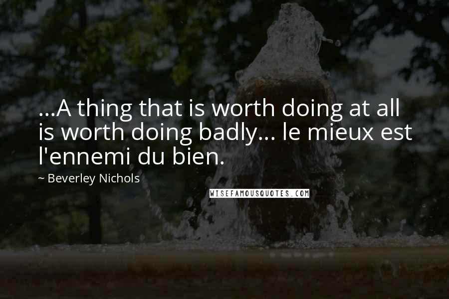 Beverley Nichols Quotes: ...A thing that is worth doing at all is worth doing badly... le mieux est l'ennemi du bien.