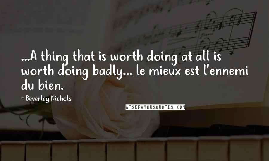 Beverley Nichols Quotes: ...A thing that is worth doing at all is worth doing badly... le mieux est l'ennemi du bien.