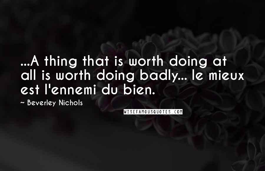 Beverley Nichols Quotes: ...A thing that is worth doing at all is worth doing badly... le mieux est l'ennemi du bien.