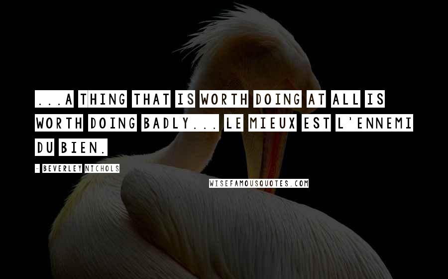 Beverley Nichols Quotes: ...A thing that is worth doing at all is worth doing badly... le mieux est l'ennemi du bien.