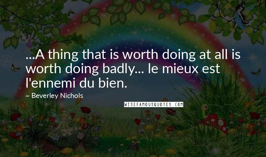 Beverley Nichols Quotes: ...A thing that is worth doing at all is worth doing badly... le mieux est l'ennemi du bien.