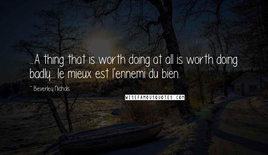 Beverley Nichols Quotes: ...A thing that is worth doing at all is worth doing badly... le mieux est l'ennemi du bien.