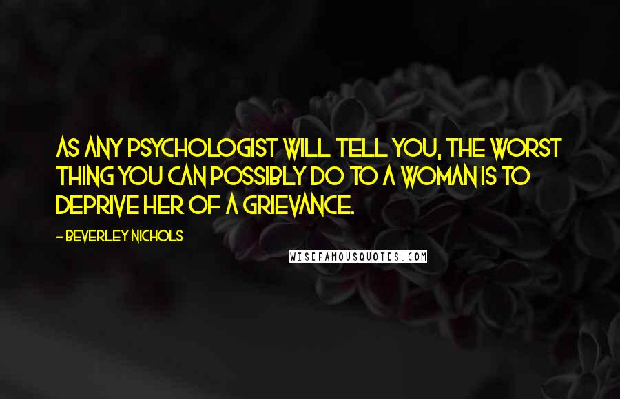 Beverley Nichols Quotes: As any psychologist will tell you, the worst thing you can possibly do to a woman is to deprive her of a grievance.