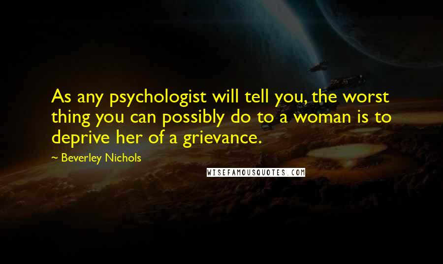 Beverley Nichols Quotes: As any psychologist will tell you, the worst thing you can possibly do to a woman is to deprive her of a grievance.