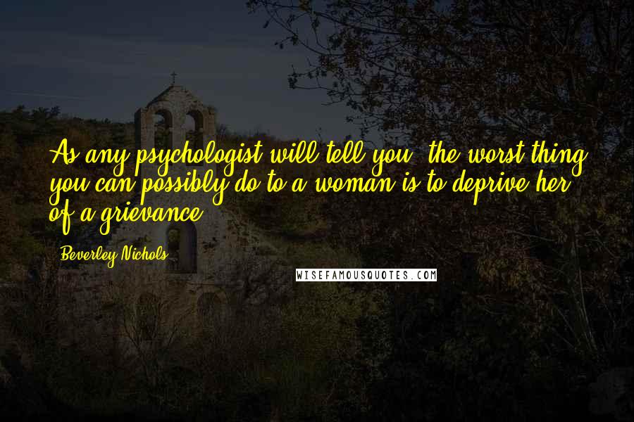 Beverley Nichols Quotes: As any psychologist will tell you, the worst thing you can possibly do to a woman is to deprive her of a grievance.