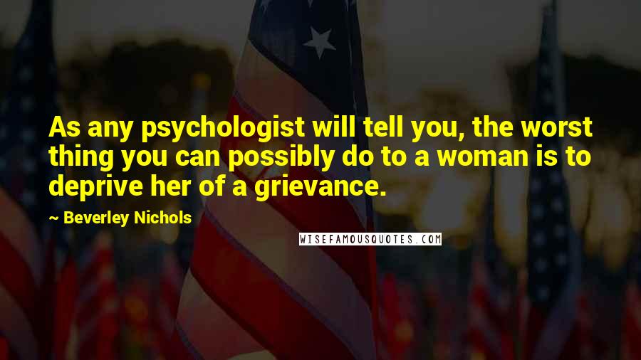 Beverley Nichols Quotes: As any psychologist will tell you, the worst thing you can possibly do to a woman is to deprive her of a grievance.