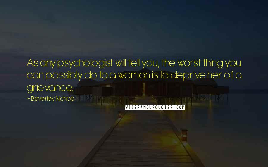 Beverley Nichols Quotes: As any psychologist will tell you, the worst thing you can possibly do to a woman is to deprive her of a grievance.