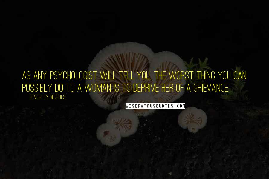 Beverley Nichols Quotes: As any psychologist will tell you, the worst thing you can possibly do to a woman is to deprive her of a grievance.