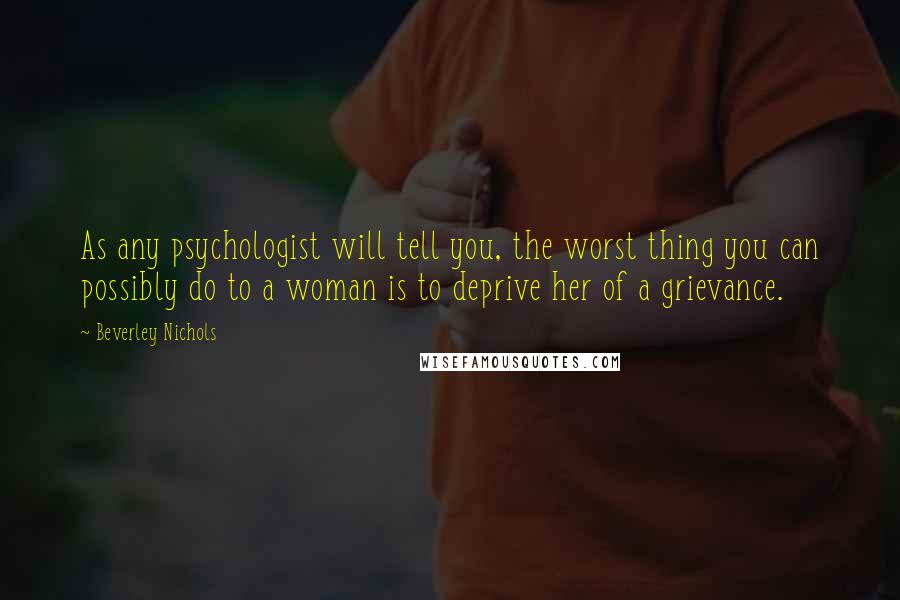 Beverley Nichols Quotes: As any psychologist will tell you, the worst thing you can possibly do to a woman is to deprive her of a grievance.