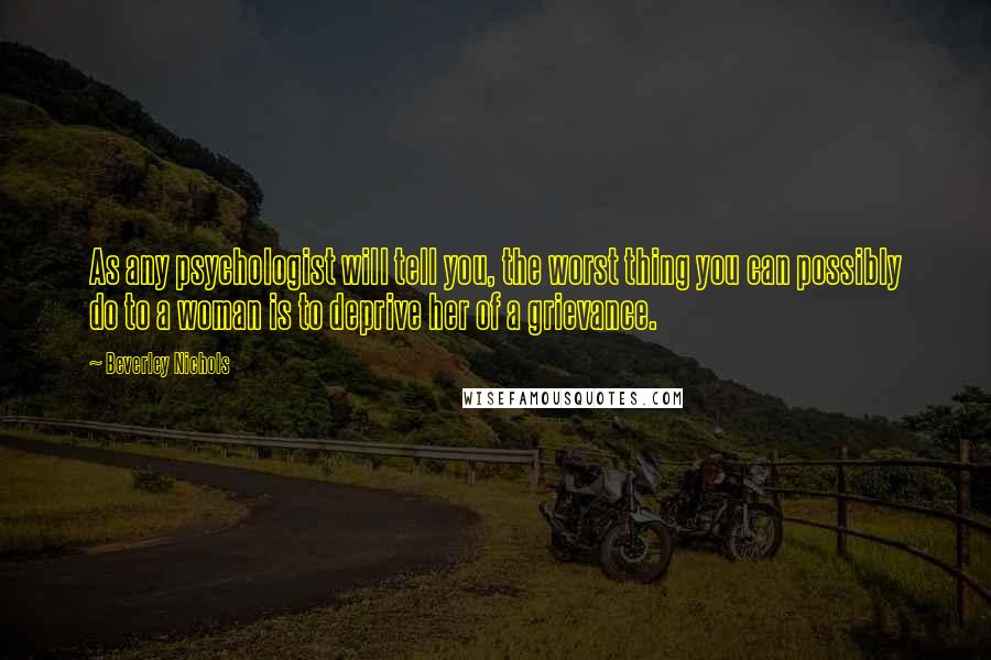 Beverley Nichols Quotes: As any psychologist will tell you, the worst thing you can possibly do to a woman is to deprive her of a grievance.