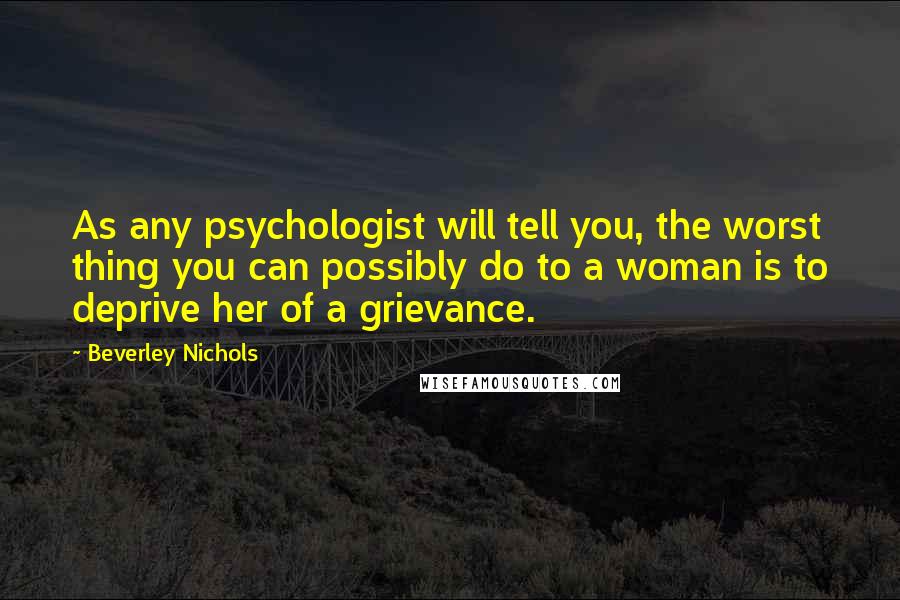 Beverley Nichols Quotes: As any psychologist will tell you, the worst thing you can possibly do to a woman is to deprive her of a grievance.