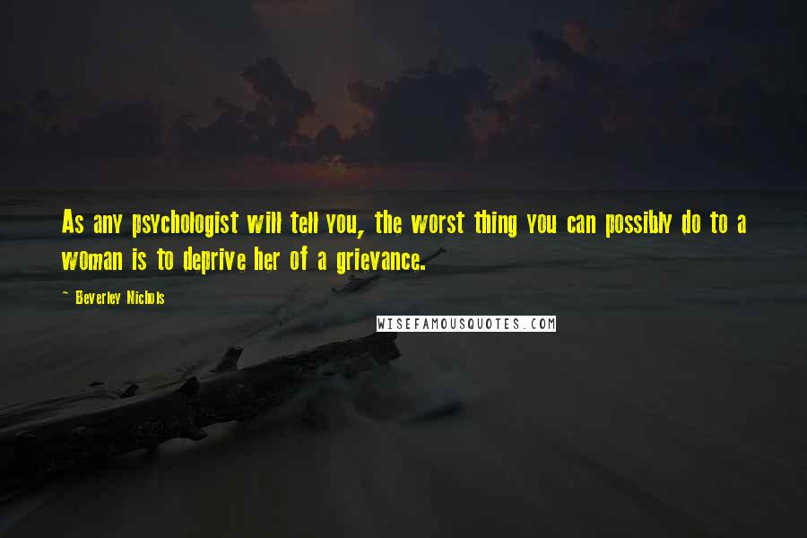 Beverley Nichols Quotes: As any psychologist will tell you, the worst thing you can possibly do to a woman is to deprive her of a grievance.