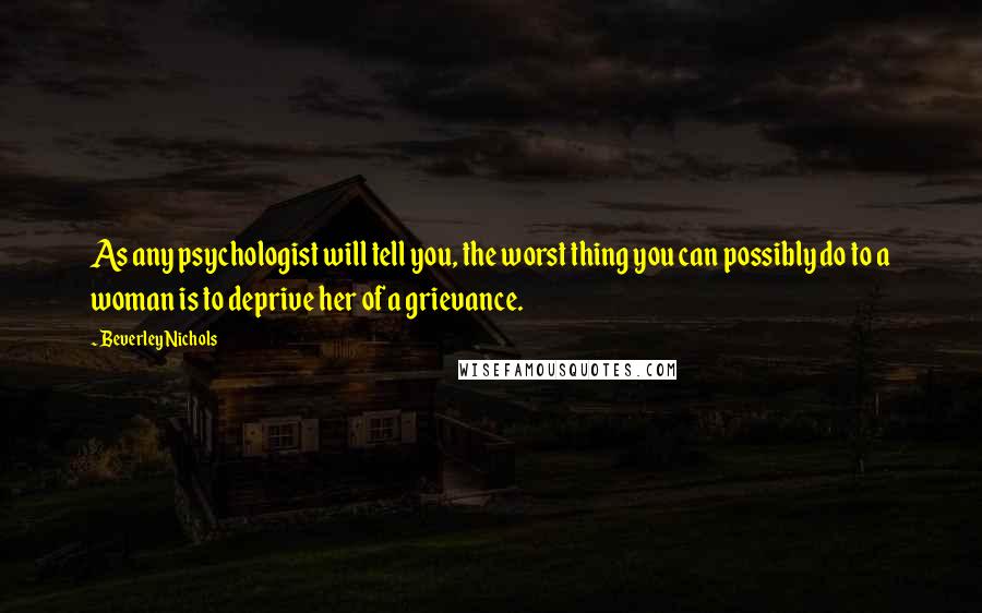 Beverley Nichols Quotes: As any psychologist will tell you, the worst thing you can possibly do to a woman is to deprive her of a grievance.