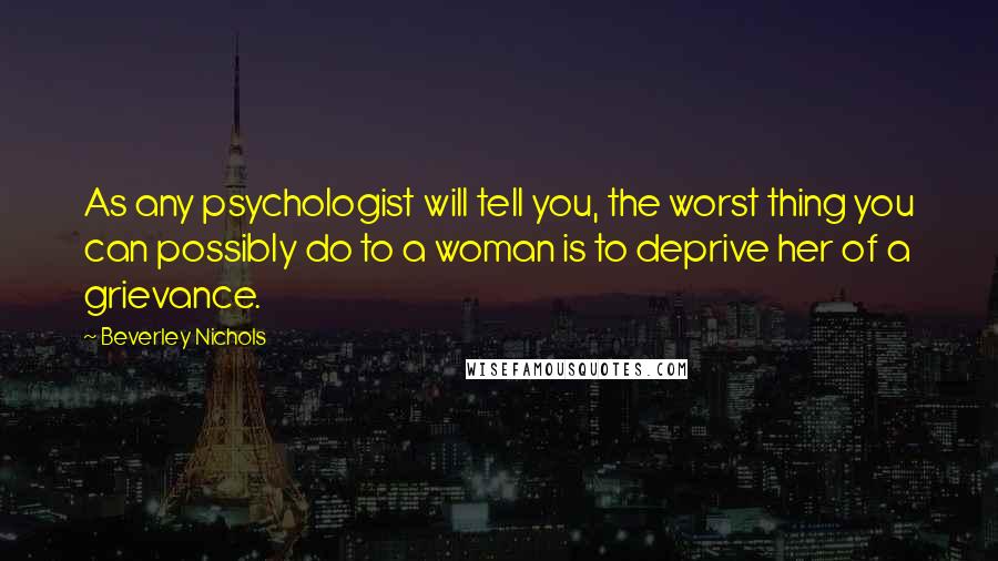 Beverley Nichols Quotes: As any psychologist will tell you, the worst thing you can possibly do to a woman is to deprive her of a grievance.