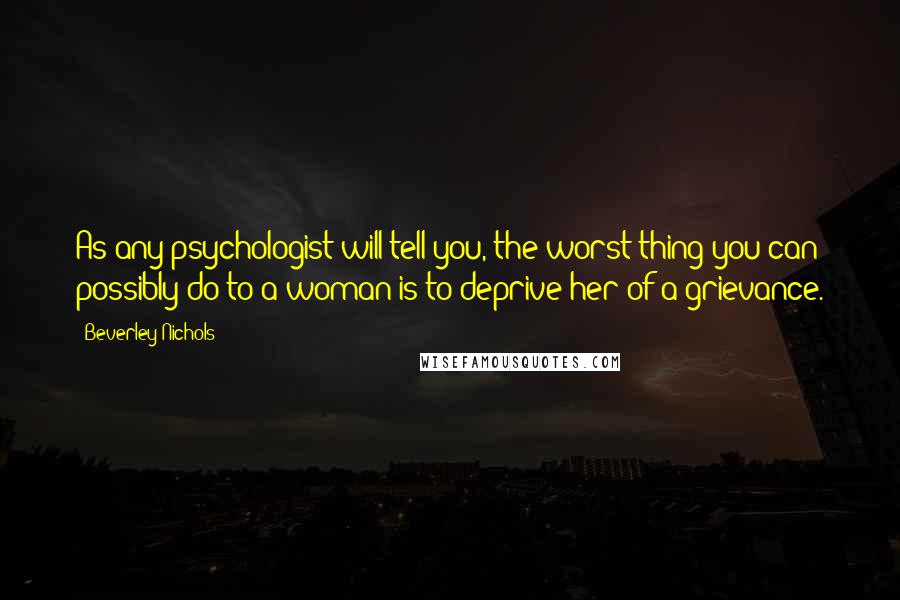 Beverley Nichols Quotes: As any psychologist will tell you, the worst thing you can possibly do to a woman is to deprive her of a grievance.