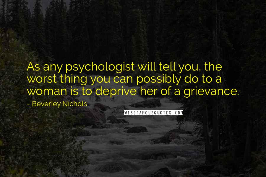 Beverley Nichols Quotes: As any psychologist will tell you, the worst thing you can possibly do to a woman is to deprive her of a grievance.