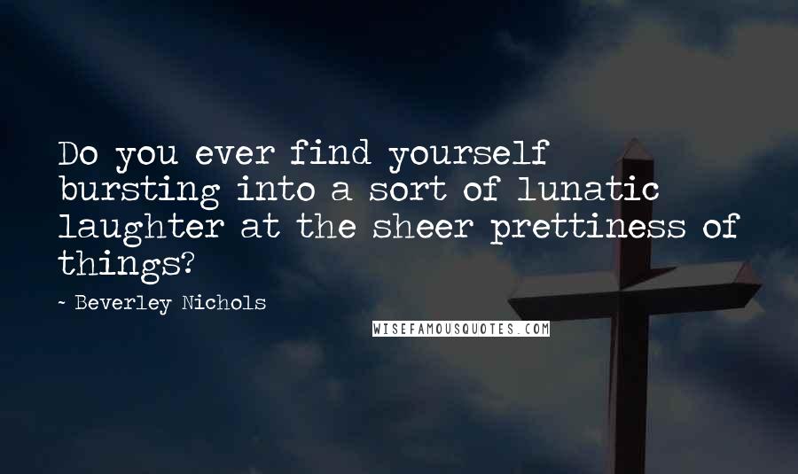 Beverley Nichols Quotes: Do you ever find yourself bursting into a sort of lunatic laughter at the sheer prettiness of things?