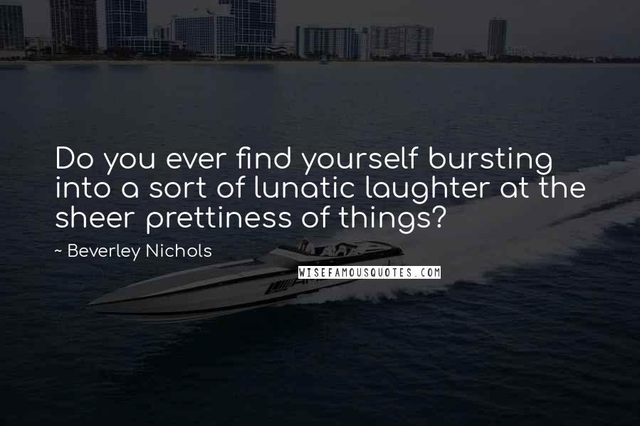 Beverley Nichols Quotes: Do you ever find yourself bursting into a sort of lunatic laughter at the sheer prettiness of things?