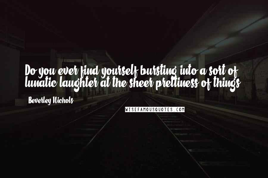 Beverley Nichols Quotes: Do you ever find yourself bursting into a sort of lunatic laughter at the sheer prettiness of things?