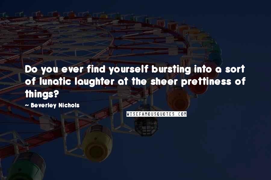 Beverley Nichols Quotes: Do you ever find yourself bursting into a sort of lunatic laughter at the sheer prettiness of things?