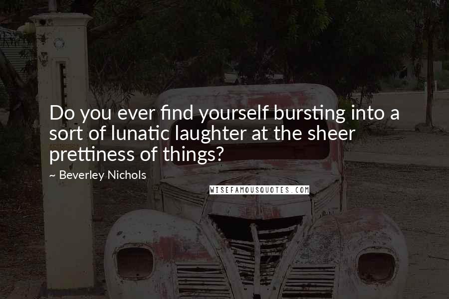 Beverley Nichols Quotes: Do you ever find yourself bursting into a sort of lunatic laughter at the sheer prettiness of things?