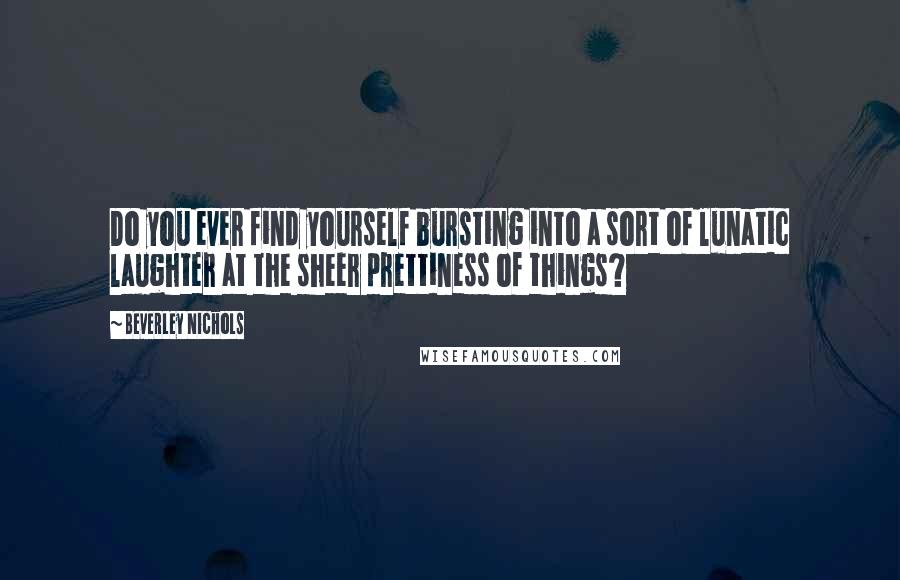 Beverley Nichols Quotes: Do you ever find yourself bursting into a sort of lunatic laughter at the sheer prettiness of things?