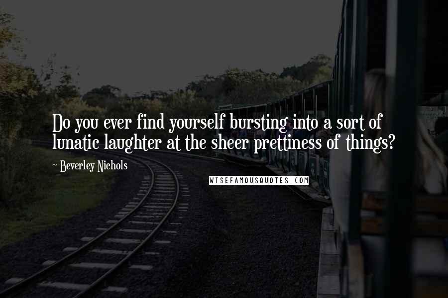 Beverley Nichols Quotes: Do you ever find yourself bursting into a sort of lunatic laughter at the sheer prettiness of things?