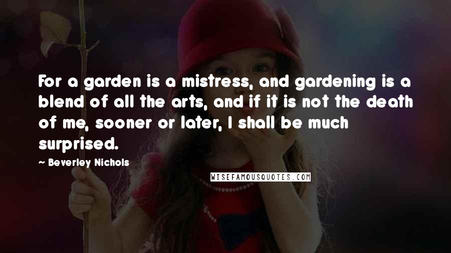 Beverley Nichols Quotes: For a garden is a mistress, and gardening is a blend of all the arts, and if it is not the death of me, sooner or later, I shall be much surprised.