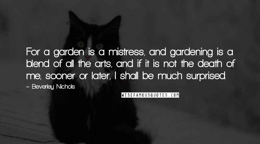 Beverley Nichols Quotes: For a garden is a mistress, and gardening is a blend of all the arts, and if it is not the death of me, sooner or later, I shall be much surprised.