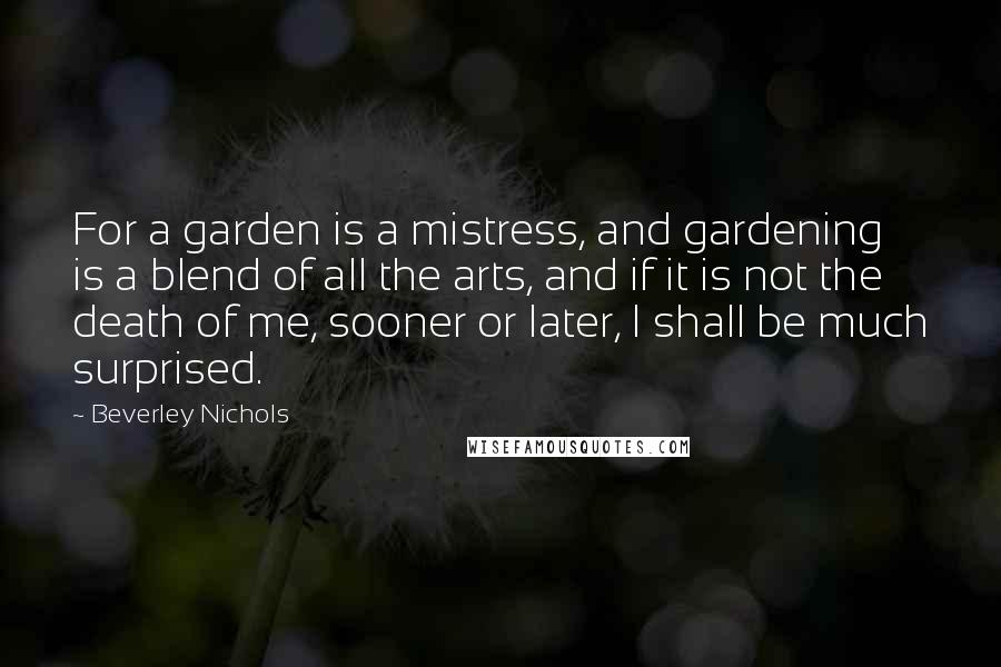 Beverley Nichols Quotes: For a garden is a mistress, and gardening is a blend of all the arts, and if it is not the death of me, sooner or later, I shall be much surprised.