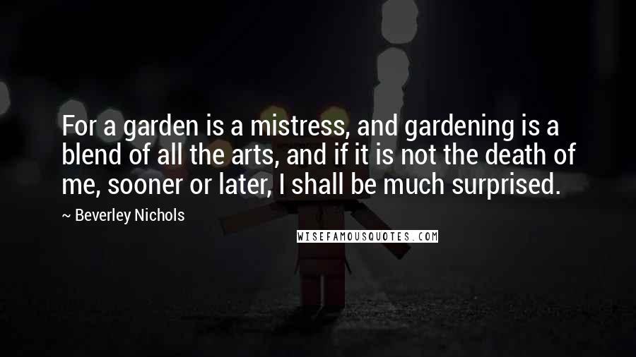 Beverley Nichols Quotes: For a garden is a mistress, and gardening is a blend of all the arts, and if it is not the death of me, sooner or later, I shall be much surprised.