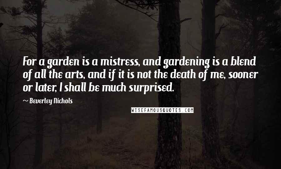 Beverley Nichols Quotes: For a garden is a mistress, and gardening is a blend of all the arts, and if it is not the death of me, sooner or later, I shall be much surprised.