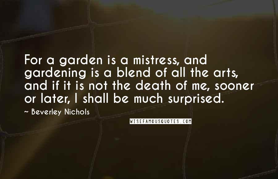 Beverley Nichols Quotes: For a garden is a mistress, and gardening is a blend of all the arts, and if it is not the death of me, sooner or later, I shall be much surprised.