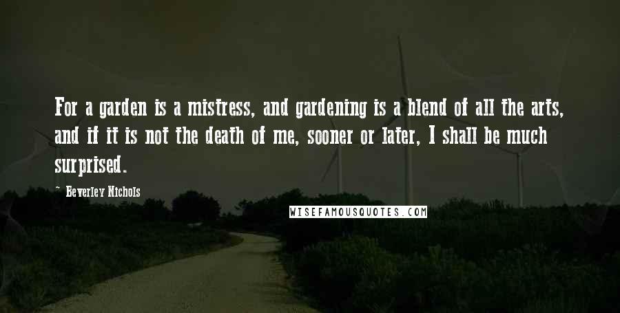 Beverley Nichols Quotes: For a garden is a mistress, and gardening is a blend of all the arts, and if it is not the death of me, sooner or later, I shall be much surprised.
