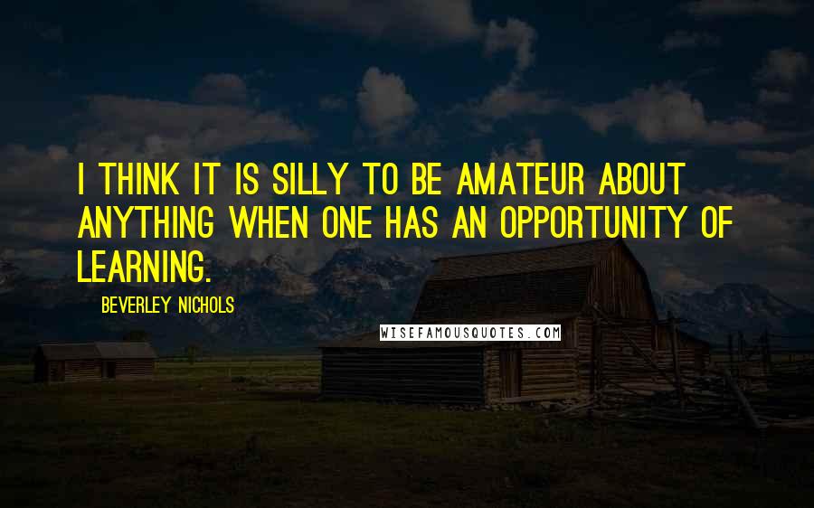 Beverley Nichols Quotes: I think it is silly to be amateur about anything when one has an opportunity of learning.