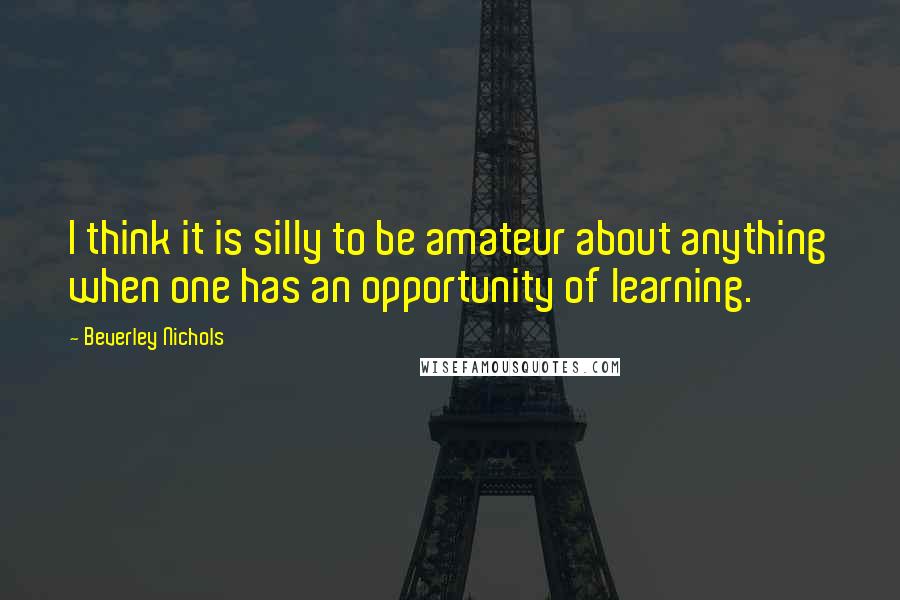 Beverley Nichols Quotes: I think it is silly to be amateur about anything when one has an opportunity of learning.