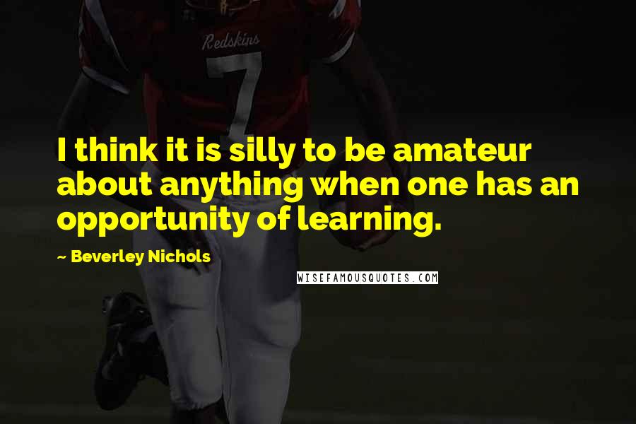 Beverley Nichols Quotes: I think it is silly to be amateur about anything when one has an opportunity of learning.