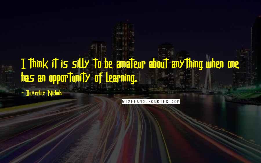 Beverley Nichols Quotes: I think it is silly to be amateur about anything when one has an opportunity of learning.