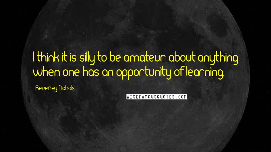 Beverley Nichols Quotes: I think it is silly to be amateur about anything when one has an opportunity of learning.