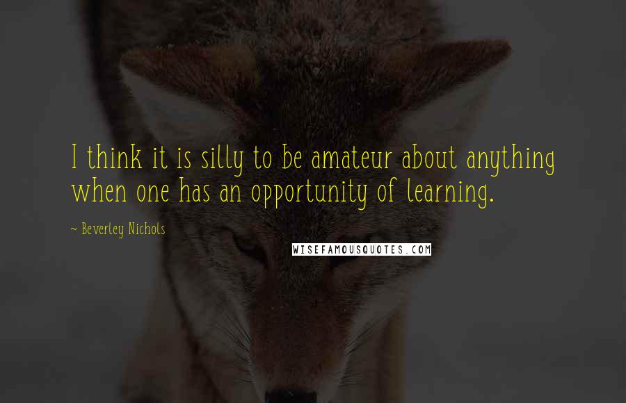 Beverley Nichols Quotes: I think it is silly to be amateur about anything when one has an opportunity of learning.