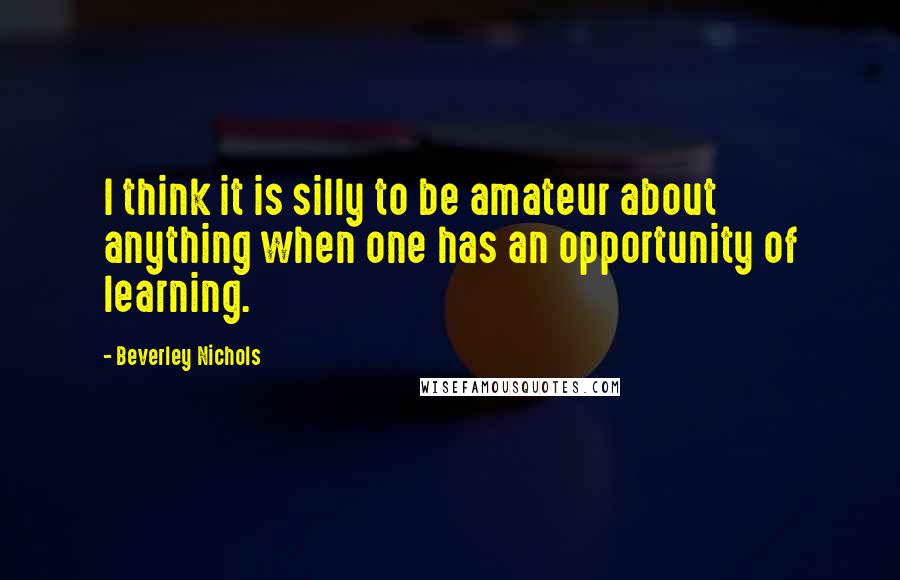 Beverley Nichols Quotes: I think it is silly to be amateur about anything when one has an opportunity of learning.