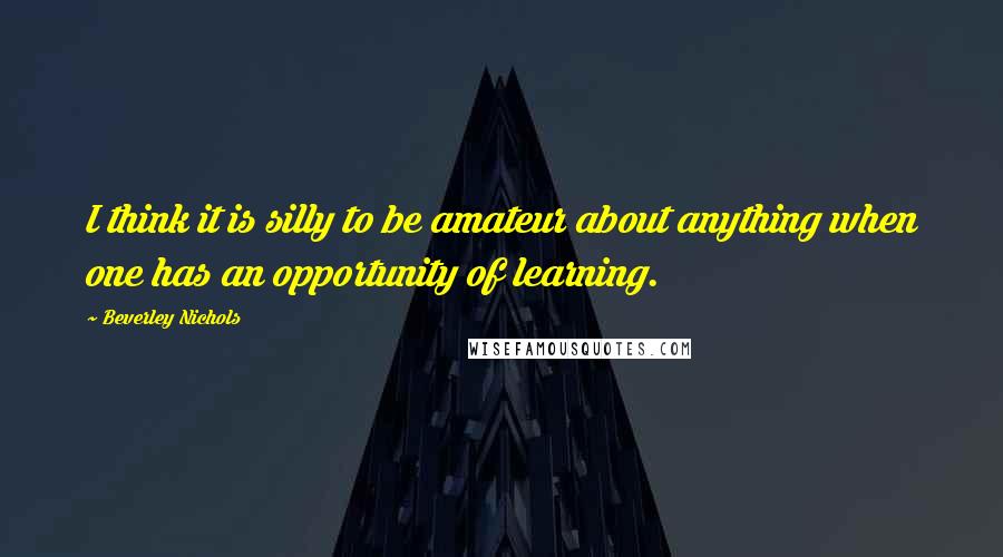 Beverley Nichols Quotes: I think it is silly to be amateur about anything when one has an opportunity of learning.