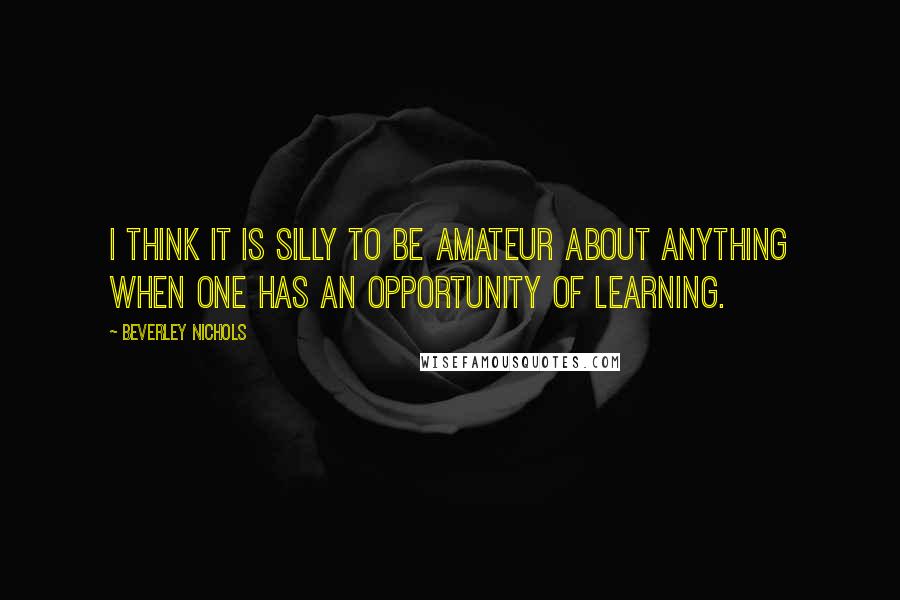 Beverley Nichols Quotes: I think it is silly to be amateur about anything when one has an opportunity of learning.